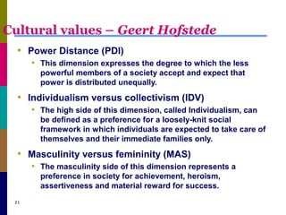 Cultural values – Geert Hofstede
• Power Distance (PDI)
• This dimension expresses the degree to which the less
powerful members of a society accept and expect that
power is distributed unequally.
• Individualism versus collectivism (IDV)
• The high side of this dimension, called Individualism, can
be defined as a preference for a loosely-knit social
framework in which individuals are expected to take care of
themselves and their immediate families only.
• Masculinity versus femininity (MAS)
• The masculinity side of this dimension represents a
preference in society for achievement, heroism,
assertiveness and material reward for success.
21
 