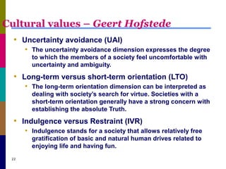 Cultural values – Geert Hofstede
• Uncertainty avoidance (UAI)
• The uncertainty avoidance dimension expresses the degree
to which the members of a society feel uncomfortable with
uncertainty and ambiguity.
• Long-term versus short-term orientation (LTO)
• The long-term orientation dimension can be interpreted as
dealing with society’s search for virtue. Societies with a
short-term orientation generally have a strong concern with
establishing the absolute Truth.
• Indulgence versus Restraint (IVR)
• Indulgence stands for a society that allows relatively free
gratification of basic and natural human drives related to
enjoying life and having fun.
22
 
