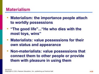4-29
03/10/15
Copyright © 2011 Pearson Education, Inc. publishing as Prentice Hall
Materialism
• Materialism: the importance people attach
to worldly possessions
• “The good life”...“He who dies with the
most toys, wins”
• Materialists: value possessions for their
own status and appearance
• Non-materialists: value possessions that
connect them to other people or provide
them with pleasure in using them
 