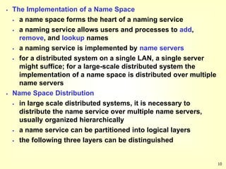 10
 The Implementation of a Name Space
 a name space forms the heart of a naming service
 a naming service allows users and processes to add,
remove, and lookup names
 a naming service is implemented by name servers
 for a distributed system on a single LAN, a single server
might suffice; for a large-scale distributed system the
implementation of a name space is distributed over multiple
name servers
 Name Space Distribution
 in large scale distributed systems, it is necessary to
distribute the name service over multiple name servers,
usually organized hierarchically
 a name service can be partitioned into logical layers
 the following three layers can be distinguished
 