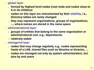 11
 global layer
 formed by highest level nodes (root node and nodes close to
it or its children)
 nodes on this layer are characterized by their stability, i.e.,
directory tables are rarely changed
 they may represent organizations, groups of organizations,
..., where names are stored in the name space
 administrational layer
 groups of entities that belong to the same organization or
administrational unit, e.g., departments
 relatively stable
 managerial layer
 nodes that may change regularly, e.g., nodes representing
hosts of a LAN, shared files such as libraries or binaries, …
 nodes are managed not only by system administrators, but
also by end users
 