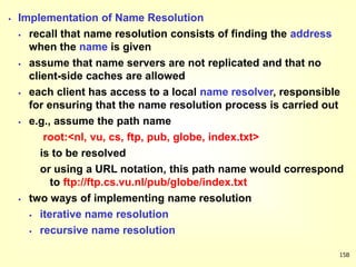 15B
 Implementation of Name Resolution
 recall that name resolution consists of finding the address
when the name is given
 assume that name servers are not replicated and that no
client-side caches are allowed
 each client has access to a local name resolver, responsible
for ensuring that the name resolution process is carried out
 e.g., assume the path name
root:<nl, vu, cs, ftp, pub, globe, index.txt>
is to be resolved
or using a URL notation, this path name would correspond
to ftp://ftp.cs.vu.nl/pub/globe/index.txt
 two ways of implementing name resolution
 iterative name resolution
 recursive name resolution
 