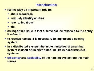 2
Introduction
 names play an important role to:
 share resources
 uniquely identify entities
 refer to locations
 etc.
 an important issue is that a name can be resolved to the entity
it refers to
 to resolve names, it is necessary to implement a naming
system
 in a distributed system, the implementation of a naming
system is itself often distributed, unlike in nondistributed
systems
 efficiency and scalability of the naming system are the main
issues
 