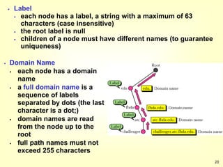 20
 Label
 each node has a label, a string with a maximum of 63
characters (case insensitive)
 the root label is null
 children of a node must have different names (to guarantee
uniqueness)
 Domain Name
 each node has a domain
name
 a full domain name is a
sequence of labels
separated by dots (the last
character is a dot;)
 domain names are read
from the node up to the
root
 full path names must not
exceed 255 characters
 