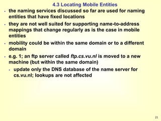 21
4.3 Locating Mobile Entities
 the naming services discussed so far are used for naming
entities that have fixed locations
 they are not well suited for supporting name-to-address
mappings that change regularly as is the case in mobile
entities
 mobility could be within the same domain or to a different
domain
 e.g. 1; an ftp server called ftp.cs.vu.nl is moved to a new
machine (but within the same domain)
 update only the DNS database of the name server for
cs.vu.nl; lookups are not affected
 