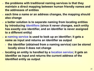 22
 the problems with traditional naming services is that they
maintain a direct mapping between human friendly names and
the addresses of entities
 each time a name or an address changes, the mapping should
also change
 a better solution is to separate naming from locating entities
by introducing identifiers (since it never changes, each entity
has exactly one identifier, and an identifier is never assigned
to a different entity)
 a naming service is used to look up an identifier; it gets a
name as input and returns an identifier as output
 the identifier (obtained from a naming service) can be stored
locally since it does not change
 locating an entity is handled by a location service; it gets an
identifier as input and returns the current address of the
identified entity as output
 