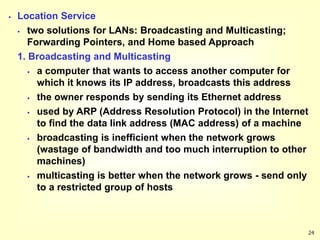 24
 Location Service
 two solutions for LANs: Broadcasting and Multicasting;
Forwarding Pointers, and Home based Approach
1. Broadcasting and Multicasting
 a computer that wants to access another computer for
which it knows its IP address, broadcasts this address
 the owner responds by sending its Ethernet address
 used by ARP (Address Resolution Protocol) in the Internet
to find the data link address (MAC address) of a machine
 broadcasting is inefficient when the network grows
(wastage of bandwidth and too much interruption to other
machines)
 multicasting is better when the network grows - send only
to a restricted group of hosts
 