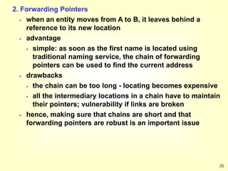 25
2. Forwarding Pointers
 when an entity moves from A to B, it leaves behind a
reference to its new location
 advantage
 simple: as soon as the first name is located using
traditional naming service, the chain of forwarding
pointers can be used to find the current address
 drawbacks
 the chain can be too long - locating becomes expensive
 all the intermediary locations in a chain have to maintain
their pointers; vulnerability if links are broken
 hence, making sure that chains are short and that
forwarding pointers are robust is an important issue
 
