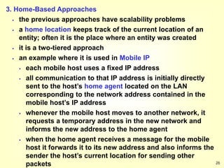 26
3. Home-Based Approaches
 the previous approaches have scalability problems
 a home location keeps track of the current location of an
entity; often it is the place where an entity was created
 it is a two-tiered approach
 an example where it is used in Mobile IP
 each mobile host uses a fixed IP address
 all communication to that IP address is initially directly
sent to the host’s home agent located on the LAN
corresponding to the network address contained in the
mobile host’s IP address
 whenever the mobile host moves to another network, it
requests a temporary address in the new network and
informs the new address to the home agent
 when the home agent receives a message for the mobile
host it forwards it to its new address and also informs the
sender the host’s current location for sending other
packets
 