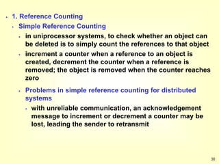 30
 1. Reference Counting
 Simple Reference Counting
 in uniprocessor systems, to check whether an object can
be deleted is to simply count the references to that object
 increment a counter when a reference to an object is
created, decrement the counter when a reference is
removed; the object is removed when the counter reaches
zero
 Problems in simple reference counting for distributed
systems
 with unreliable communication, an acknowledgement
message to increment or decrement a counter may be
lost, leading the sender to retransmit
 