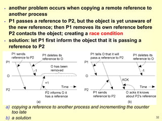 32
 another problem occurs when copying a remote reference to
another process
 P1 passes a reference to P2, but the object is yet unaware of
the new reference; then P1 removes its own reference before
P2 contacts the object; creating a race condition
 solution: let P1 first inform the object that it is passing a
reference to P2
a) copying a reference to another process and incrementing the counter
too late
b) a solution
 