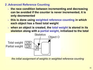 33
2 .Advanced Reference Counting
 the race condition between incrementing and decreasing
can be avoided if the counter is never incremented, it is
only decremented
 this is done using weighted reference counting in which
each object has a fixed total weight
 when an object is created, the total weight is stored in its
skeleton along with a partial weight, initialized to the total
weight
the initial assignment of weights in weighted reference counting
 