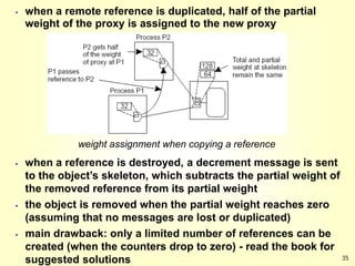 35
 when a remote reference is duplicated, half of the partial
weight of the proxy is assigned to the new proxy
weight assignment when copying a reference
 when a reference is destroyed, a decrement message is sent
to the object’s skeleton, which subtracts the partial weight of
the removed reference from its partial weight
 the object is removed when the partial weight reaches zero
(assuming that no messages are lost or duplicated)
 main drawback: only a limited number of references can be
created (when the counters drop to zero) - read the book for
suggested solutions
 
