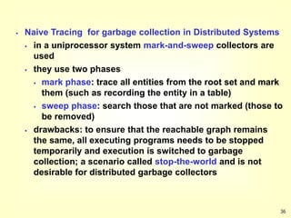 36
 Naive Tracing for garbage collection in Distributed Systems
 in a uniprocessor system mark-and-sweep collectors are
used
 they use two phases
 mark phase: trace all entities from the root set and mark
them (such as recording the entity in a table)
 sweep phase: search those that are not marked (those to
be removed)
 drawbacks: to ensure that the reachable graph remains
the same, all executing programs needs to be stopped
temporarily and execution is switched to garbage
collection; a scenario called stop-the-world and is not
desirable for distributed garbage collectors
 
