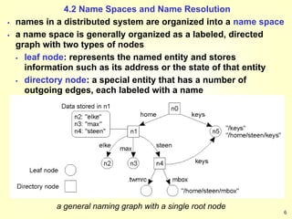 6
4.2 Name Spaces and Name Resolution
 names in a distributed system are organized into a name space
 a name space is generally organized as a labeled, directed
graph with two types of nodes
 leaf node: represents the named entity and stores
information such as its address or the state of that entity
 directory node: a special entity that has a number of
outgoing edges, each labeled with a name
a general naming graph with a single root node
 