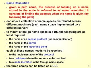 8
 Name Resolution
 given a path name, the process of looking up a name
stored in the node is referred to as name resolution; it
consists of finding the address when the name is given (by
following the path)
 consider a collection of name spaces distributed across
different machines (each name space implemented by a
different server)
 to mount a foreign name space in a DS, the following are at
least required
 the name of an access protocol (for communication)
 the name of the server
 the name of the mounting point
 each of these names needs to be resolved
 to the implementation of the protocol
 to an address where the server can be reached
 to a node identifier in the foreign name space
 the three names can be listed as a URL
 