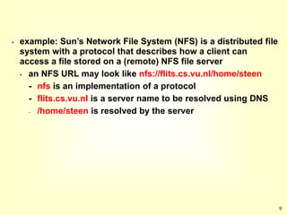 9
 example: Sun’s Network File System (NFS) is a distributed file
system with a protocol that describes how a client can
access a file stored on a (remote) NFS file server
 an NFS URL may look like nfs://flits.cs.vu.nl/home/steen
- nfs is an implementation of a protocol
- flits.cs.vu.nl is a server name to be resolved using DNS
- /home/steen is resolved by the server
 