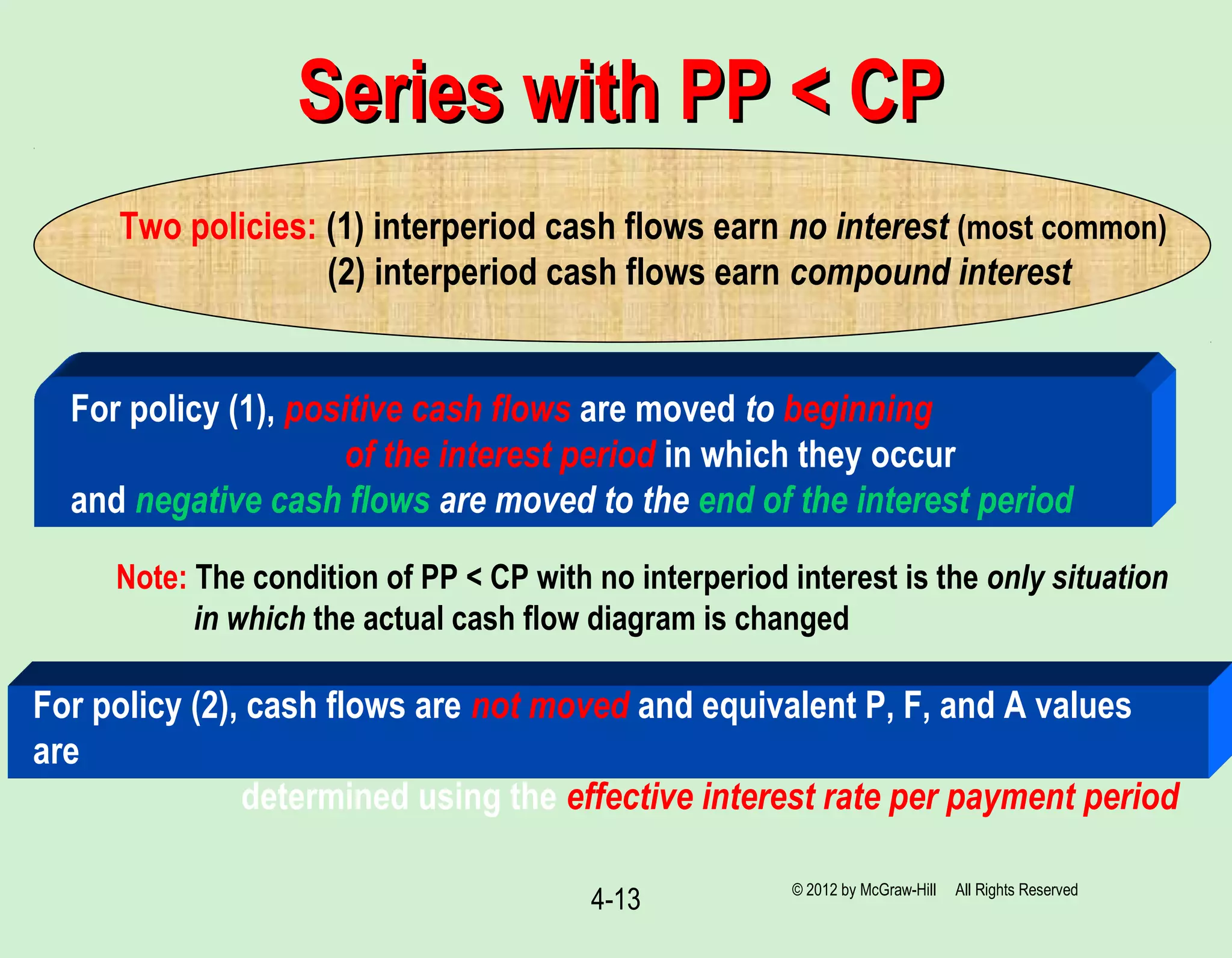 4-13
Series with PP < CPSeries with PP < CP
Two policies: (1) interperiod cash flows earn no interest (most common)
(2) interperiod cash flows earn compound interest
For policy (1), positive cash flows are moved to beginning
of the interest period in which they occur
and negative cash flows are moved to the end of the interest period
Note: The condition of PP < CP with no interperiod interest is the only situation
in which the actual cash flow diagram is changed
For policy (2), cash flows are not moved and equivalent P, F, and A values
are
determined using the effective interest rate per payment period
© 2012 by McGraw-Hill All Rights Reserved
 