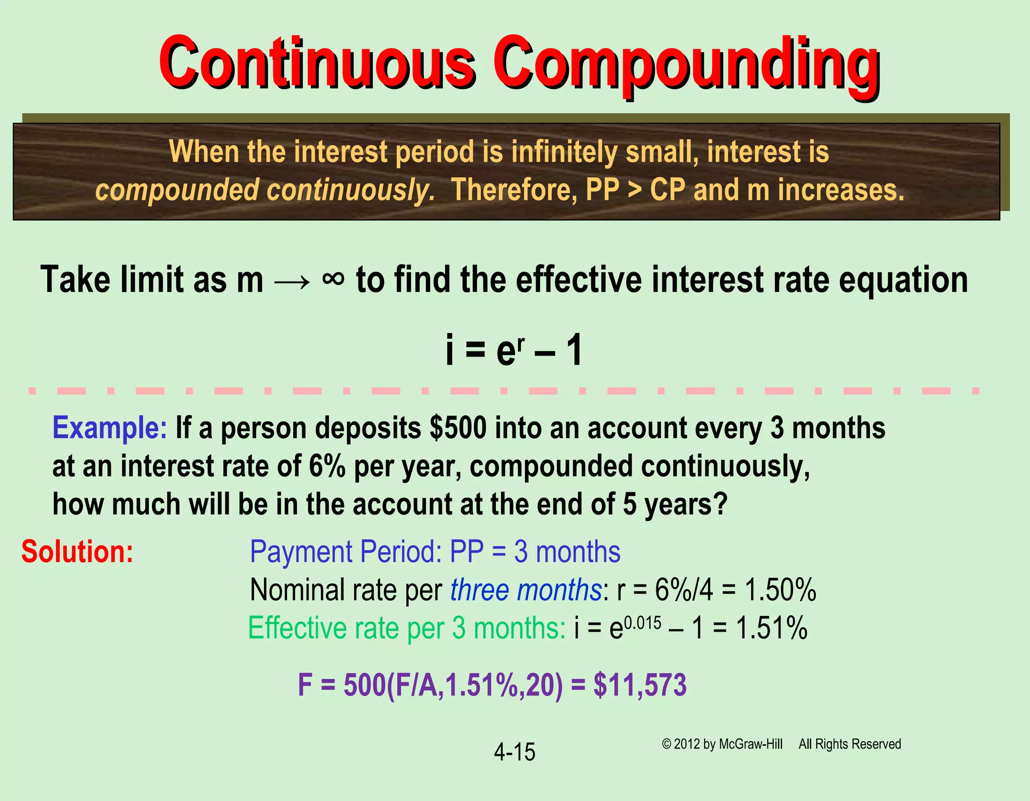 4-15
Continuous CompoundingContinuous Compounding
When the interest period is infinitely small, interest is
compounded continuously. Therefore, PP > CP and m increases.
Take limit as m → ∞ to find the effective interest rate equation
i = er
– 1
Example: If a person deposits $500 into an account every 3 months
at an interest rate of 6% per year, compounded continuously,
how much will be in the account at the end of 5 years?
Solution: Payment Period: PP = 3 months
Nominal rate per three months: r = 6%/4 = 1.50%
Effective rate per 3 months: i = e0.015
– 1 = 1.51%
F = 500(F/A,1.51%,20) = $11,573
© 2012 by McGraw-Hill All Rights Reserved
 