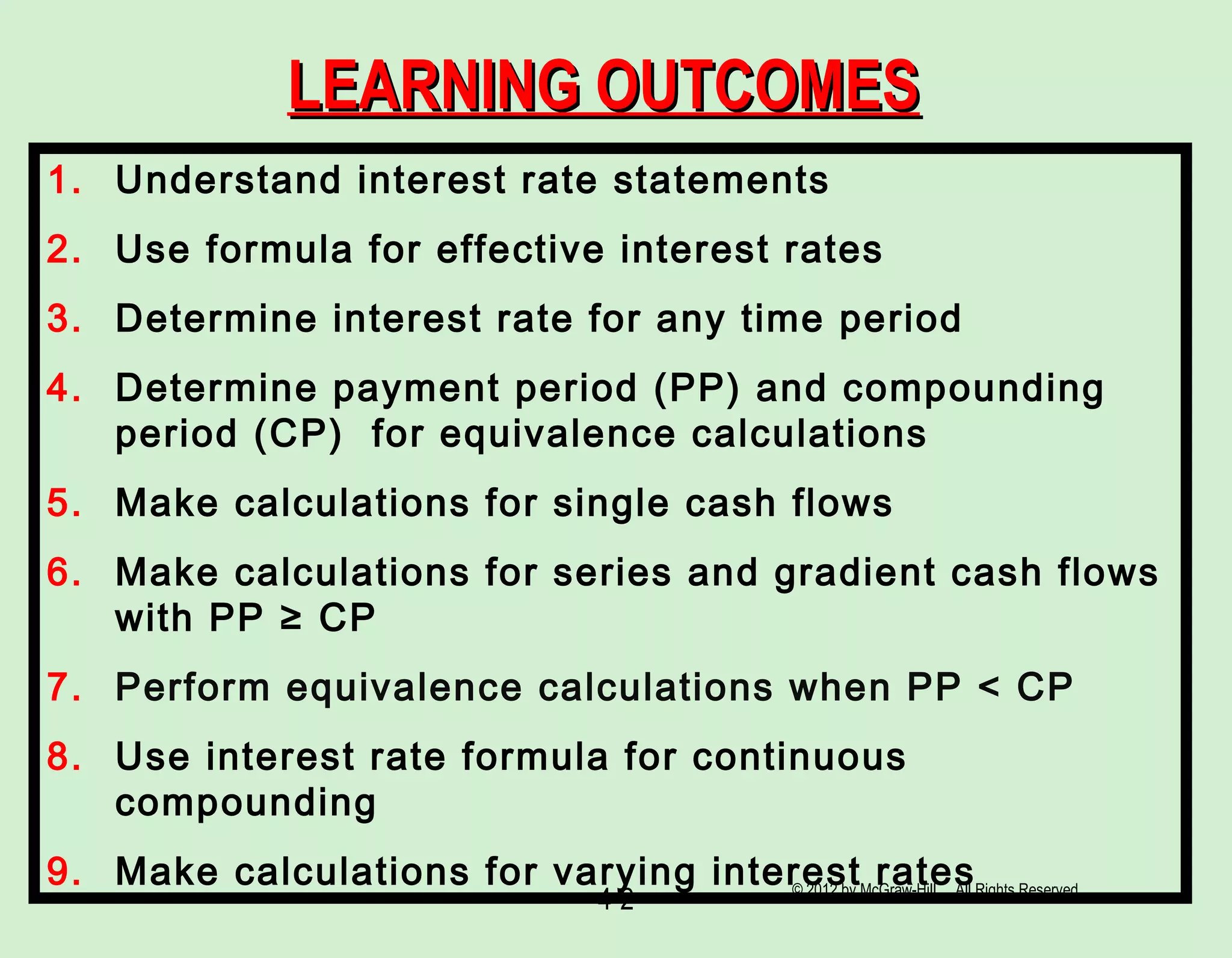 4-2
LEARNING OUTCOMESLEARNING OUTCOMES
1. Understand interest rate statements
2. Use formula for effective interest rates
3. Determine interest rate for any time period
4. Determine payment period (PP) and compounding
period (CP) for equivalence calculations
5. Make calculations for single cash flows
6. Make calculations for series and gradient cash flows
with PP ≥ CP
7. Perform equivalence calculations when PP < CP
8. Use interest rate formula for continuous
compounding
9. Make calculations for varying interest rates© 2012 by McGraw-Hill All Rights Reserved
 