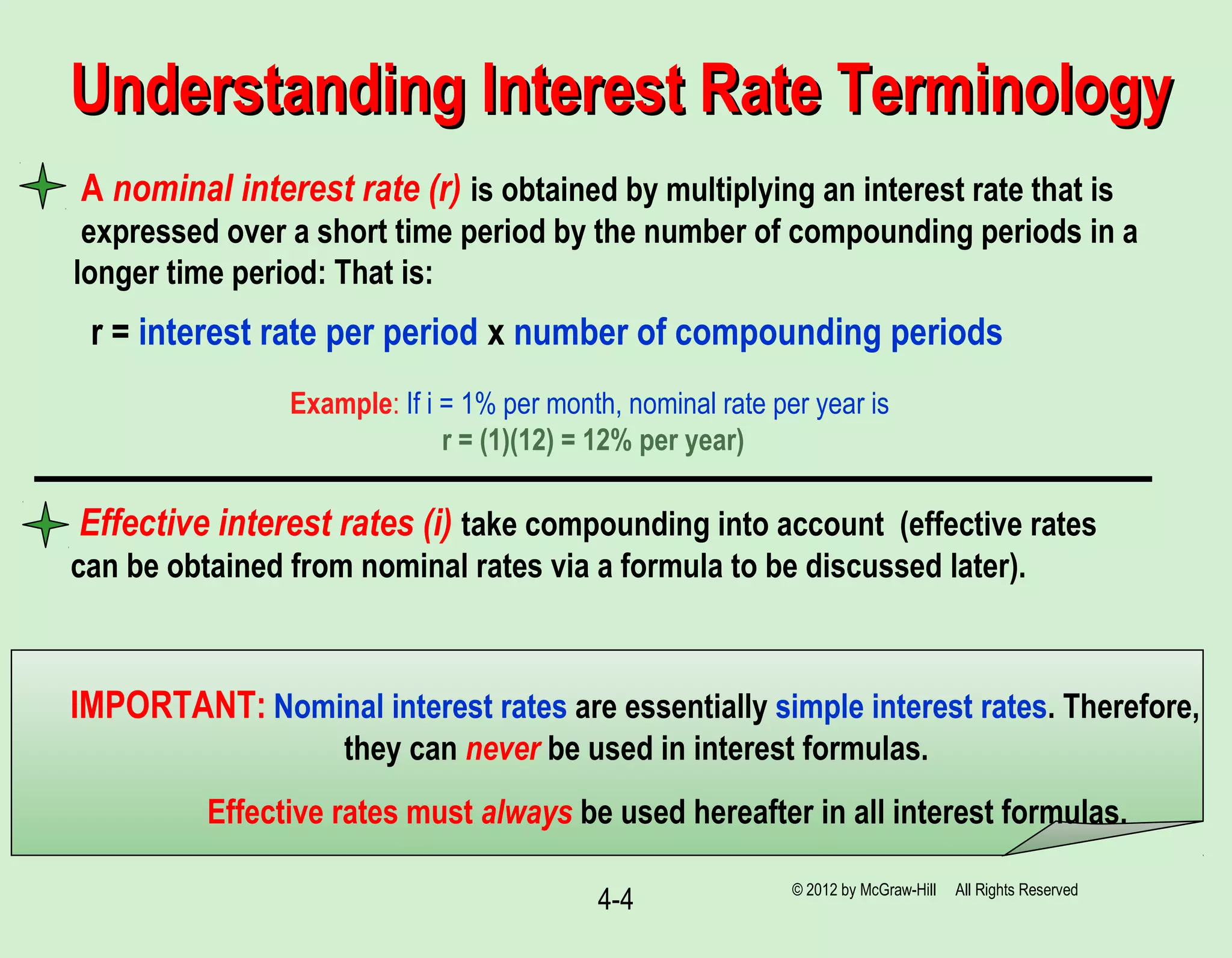 4-4
Understanding Interest Rate TerminologyUnderstanding Interest Rate Terminology
A nominal interest rate (r) is obtained by multiplying an interest rate that is
expressed over a short time period by the number of compounding periods in a
longer time period: That is:
r = interest rate per period x number of compounding periods
Example: If i = 1% per month, nominal rate per year is
r = (1)(12) = 12% per year)
IMPORTANT: Nominal interest rates are essentially simple interest rates. Therefore,
they can never be used in interest formulas.
Effective rates must always be used hereafter in all interest formulas.
Effective interest rates (i) take compounding into account (effective rates
can be obtained from nominal rates via a formula to be discussed later).
© 2012 by McGraw-Hill All Rights Reserved
 