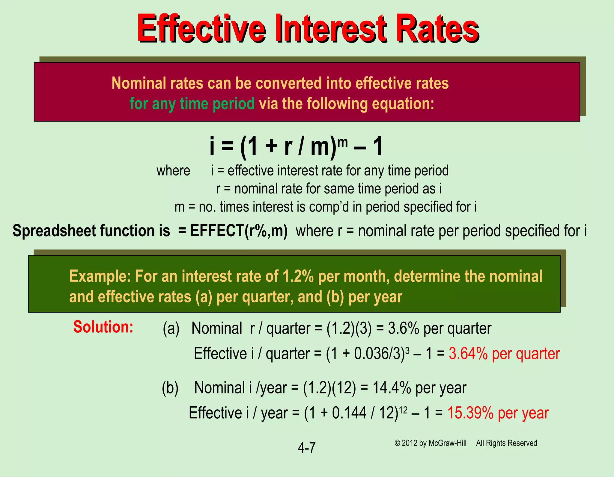4-7
Effective Interest RatesEffective Interest Rates
Nominal rates can be converted into effective rates
for any time period via the following equation:
i = (1 + r / m)m
– 1
where i = effective interest rate for any time period
r = nominal rate for same time period as i
m = no. times interest is comp’d in period specified for i
Example: For an interest rate of 1.2% per month, determine the nominal
and effective rates (a) per quarter, and (b) per year
(a) Nominal r / quarter = (1.2)(3) = 3.6% per quarter
Effective i / quarter = (1 + 0.036/3)3
– 1 = 3.64% per quarter
(b) Nominal i /year = (1.2)(12) = 14.4% per year
Effective i / year = (1 + 0.144 / 12)12
– 1 = 15.39% per year
Solution:
Spreadsheet function is = EFFECT(r%,m) where r = nominal rate per period specified for i
© 2012 by McGraw-Hill All Rights Reserved
 