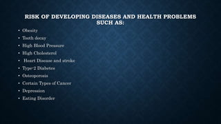 RISK OF DEVELOPING DISEASES AND HEALTH PROBLEMS
SUCH AS:
• Obesity
• Tooth decay
• High Blood Pressure
• High Cholesterol
• Heart Disease and stroke
• Type-2 Diabetes
• Osteoporosis
• Certain Types of Cancer
• Depression
• Eating Disorder
 