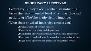 SEDENTARY LIFESTYLE
• Sedentary Lifestyle occurs when an individual
lacks the recommended level of regular physical
activity or if he/she is physically inactive.
• What does physical inactivity causes you?
Increase risks of certain cancers
Contribute to anxiety and depression
Risk factor of certain cardiovascular disease and obesity
Decrease in skeletal muscle mass due to excessive sitting
High blood pressure and increased cholesterol levels
 