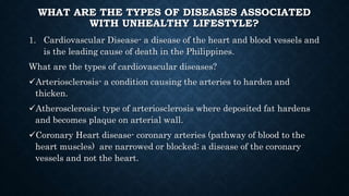WHAT ARE THE TYPES OF DISEASES ASSOCIATED
WITH UNHEALTHY LIFESTYLE?
1. Cardiovascular Disease- a disease of the heart and blood vessels and
is the leading cause of death in the Philippines.
What are the types of cardiovascular diseases?
Arteriosclerosis- a condition causing the arteries to harden and
thicken.
Atherosclerosis- type of arteriosclerosis where deposited fat hardens
and becomes plaque on arterial wall.
Coronary Heart disease- coronary arteries (pathway of blood to the
heart muscles) are narrowed or blocked; a disease of the coronary
vessels and not the heart.
 