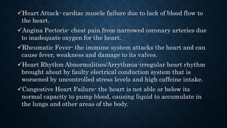 Heart Attack- cardiac muscle failure due to lack of blood flow to
the heart.
Angina Pectoris- chest pain from narrowed coronary arteries due
to inadequate oxygen for the heart.
Rheumatic Fever- the immune system attacks the heart and can
cause fever, weakness and damage to its valves.
Heart Rhythm Abnormalities/Arrythmia-irregular heart rhythm
brought about by faulty electrical conduction system that is
worsened by uncontrolled stress levels and high caffeine intake.
Congestive Heart Failure- the heart is not able or below its
normal capacity to pump blood, causing liquid to accumulate in
the lungs and other areas of the body.
 