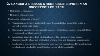 2. CANCER A DISEASE WHERE CELLS DIVIDE IN AN
UNCONTROLLED PACE.
• Malignant is cancerous.
• Benign is not cancerous.
Four Major Categories of Cancer
1. Carcinoma an invasive malignant tumor from epithelial tissue that tends to
spread to other body parts.
2. Sarcoma is a connective or supportive cancer, w/c includes muscle, bone, fat, blood
vessels, and cartilage cancers.
3. Lymphoma arises in cells of the lymphatic or the immune system tissues
characterized by abnormal production of white cells and decreases in resistance.
4. Leukemia is the cancer of the blood or bone marrow characterized by an abnormal
production of blood cells, usually leukocytes or white blood cells.
 