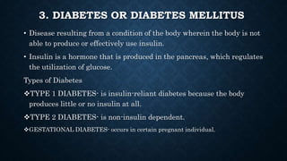 3. DIABETES OR DIABETES MELLITUS
• Disease resulting from a condition of the body wherein the body is not
able to produce or effectively use insulin.
• Insulin is a hormone that is produced in the pancreas, which regulates
the utilization of glucose.
Types of Diabetes
TYPE 1 DIABETES- is insulin-reliant diabetes because the body
produces little or no insulin at all.
TYPE 2 DIABETES- is non-insulin dependent.
GESTATIONAL DIABETES- occurs in certain pregnant individual.
 