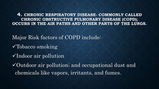 4. CHRONIC RESPIRATORY DISEASE- COMMONLY CALLED
CHRONIC OBSTRUCTIVE PULMONARY DISEASE (COPD);
OCCURS IN THE AIR PATHS AND OTHER PARTS OF THE LUNGS.
Major Risk factors of COPD include:
Tobacco smoking
Indoor air pollution
Outdoor air pollution; and occupational dust and
chemicals like vapors, irritants, and fumes.
 