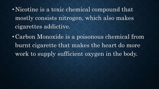 • Nicotine is a toxic chemical compound that
mostly consists nitrogen, which also makes
cigarettes addictive.
• Carbon Monoxide is a poisonous chemical from
burnt cigarette that makes the heart do more
work to supply sufficient oxygen in the body.
 