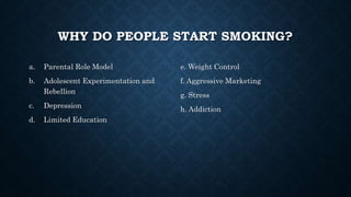 WHY DO PEOPLE START SMOKING?
a. Parental Role Model
b. Adolescent Experimentation and
Rebellion
c. Depression
d. Limited Education
e. Weight Control
f. Aggressive Marketing
g. Stress
h. Addiction
 