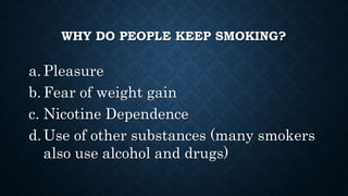WHY DO PEOPLE KEEP SMOKING?
a. Pleasure
b. Fear of weight gain
c. Nicotine Dependence
d.Use of other substances (many smokers
also use alcohol and drugs)
 