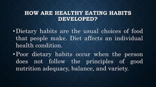 HOW ARE HEALTHY EATING HABITS
DEVELOPED?
•Dietary habits are the usual choices of food
that people make. Diet affects an individual
health condition.
•Poor dietary habits occur when the person
does not follow the principles of good
nutrition adequacy, balance, and variety.
 