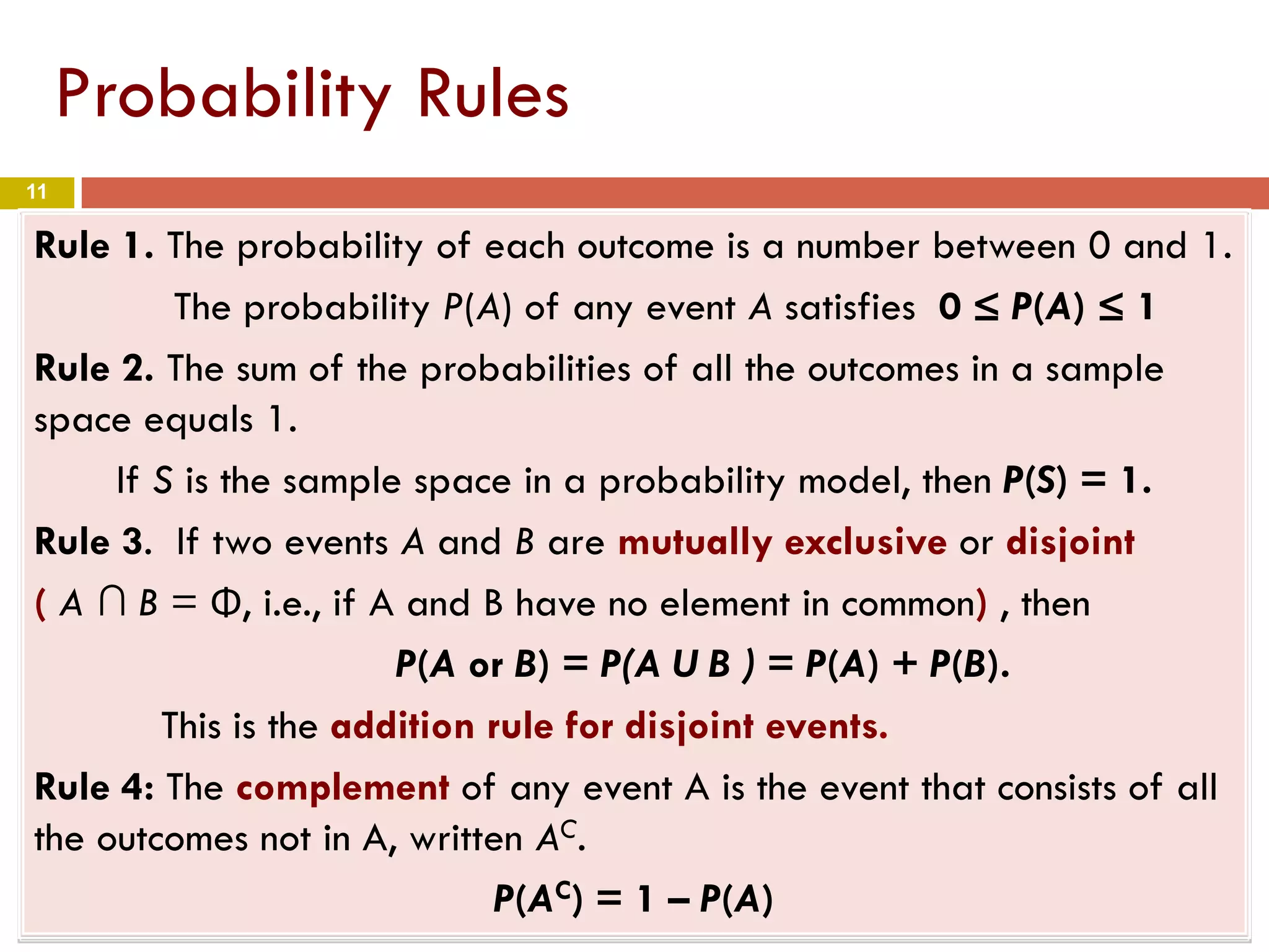 11
Probability Rules
Rule 1. The probability of each outcome is a number between 0 and 1.
The probability P(A) of any event A satisfies 0 ≤ P(A) ≤ 1
Rule 2. The sum of the probabilities of all the outcomes in a sample
space equals 1.
If S is the sample space in a probability model, then P(S) = 1.
Rule 3. If two events A and B are mutually exclusive or disjoint
( A ∩ B = Φ, i.e., if A and B have no element in common) , then
P(A or B) = P(A U B ) = P(A) + P(B).
This is the addition rule for disjoint events.
Rule 4: The complement of any event A is the event that consists of all
the outcomes not in A, written AC.
P(AC) = 1 – P(A)
 