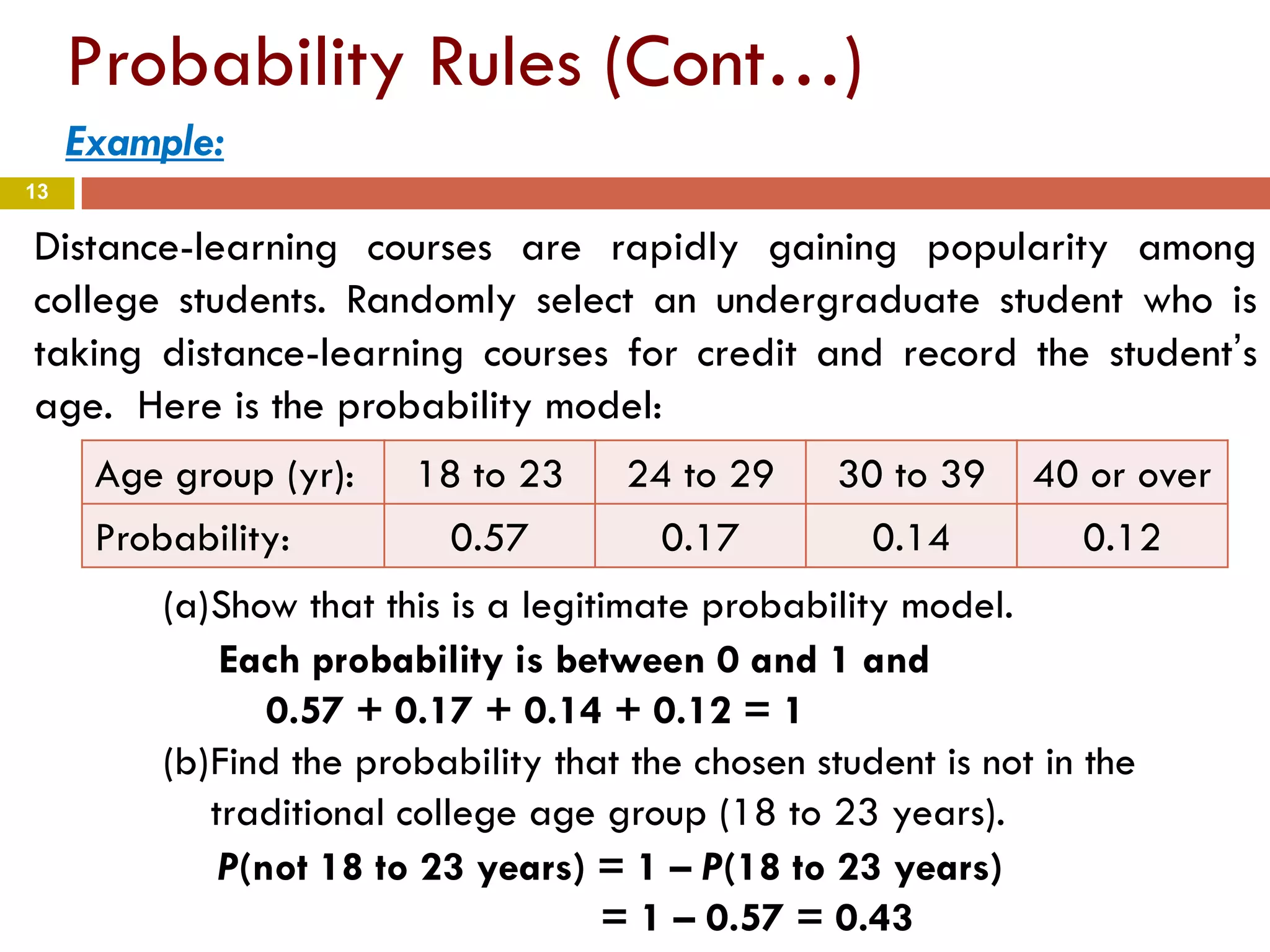 13
Probability Rules (Cont…)
Example:
Distance-learning courses are rapidly gaining popularity among
college students. Randomly select an undergraduate student who is
taking distance-learning courses for credit and record the student’s
age. Here is the probability model:
Age group (yr): 18 to 23 24 to 29 30 to 39 40 or over
Probability: 0.57 0.17 0.14 0.12
(a)Show that this is a legitimate probability model.
(b)Find the probability that the chosen student is not in the
traditional college age group (18 to 23 years).
Each probability is between 0 and 1 and
0.57 + 0.17 + 0.14 + 0.12 = 1
P(not 18 to 23 years) = 1 – P(18 to 23 years)
= 1 – 0.57 = 0.43
 