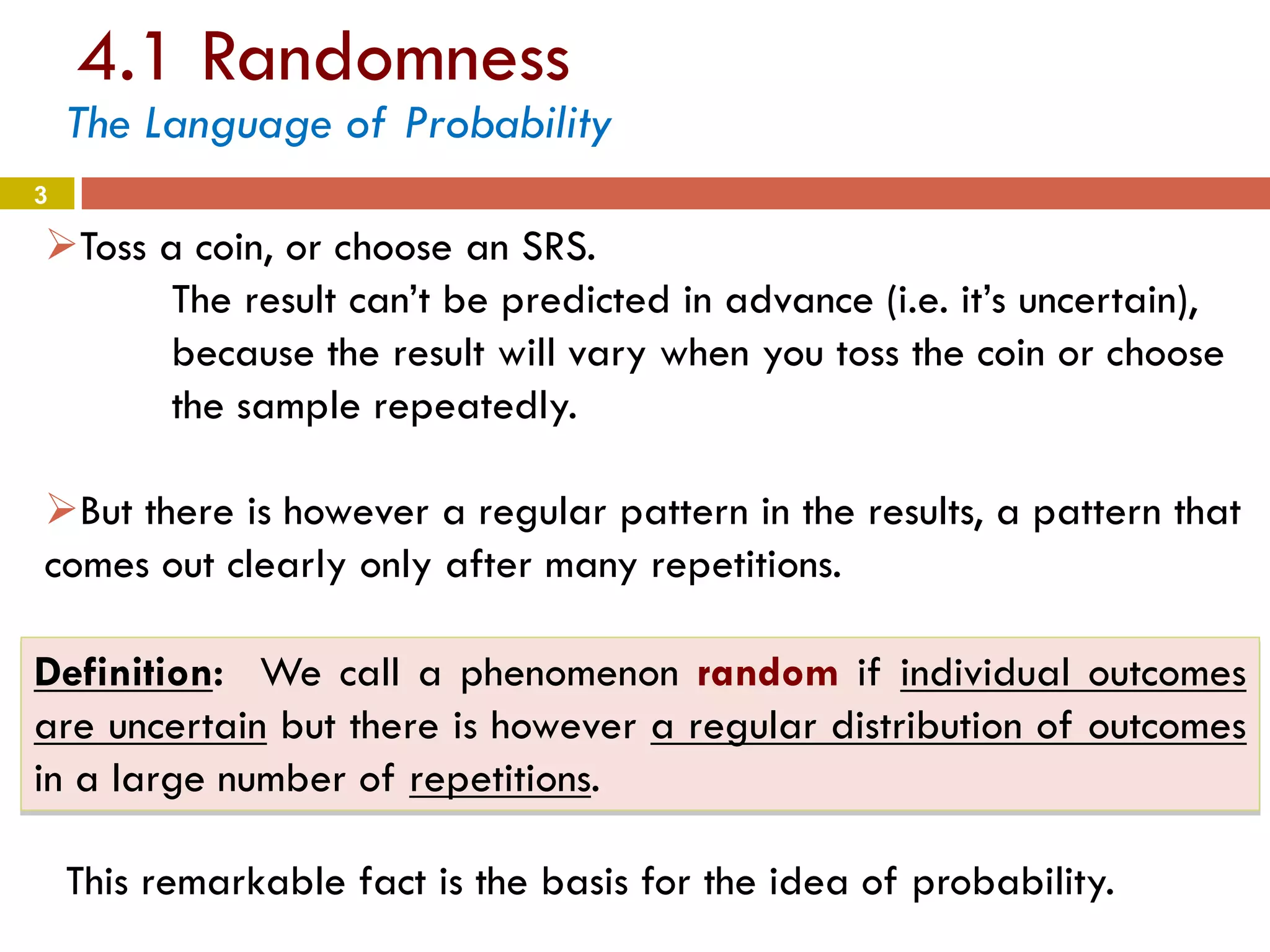 4.1 Randomness
3
The Language of Probability
Toss a coin, or choose an SRS.
The result can’t be predicted in advance (i.e. it’s uncertain),
because the result will vary when you toss the coin or choose
the sample repeatedly.
But there is however a regular pattern in the results, a pattern that
comes out clearly only after many repetitions.
Definition: We call a phenomenon random if individual outcomes
are uncertain but there is however a regular distribution of outcomes
in a large number of repetitions.
This remarkable fact is the basis for the idea of probability.
 
