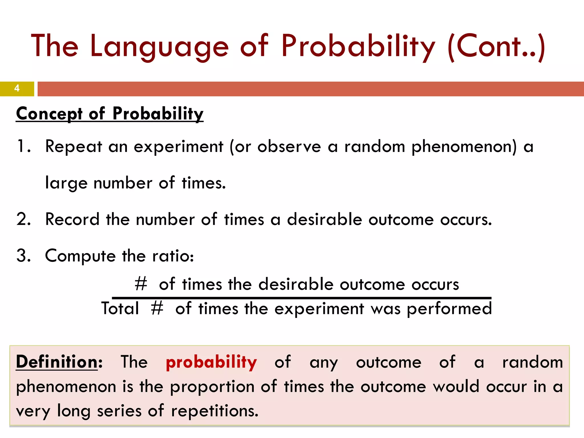 4
The Language of Probability (Cont..)
Definition: The probability of any outcome of a random
phenomenon is the proportion of times the outcome would occur in a
very long series of repetitions.
Concept of Probability
1. Repeat an experiment (or observe a random phenomenon) a
large number of times.
2. Record the number of times a desirable outcome occurs.
3. Compute the ratio:
# of times the desirable outcome occurs
Total # of times the experiment was performed
 
