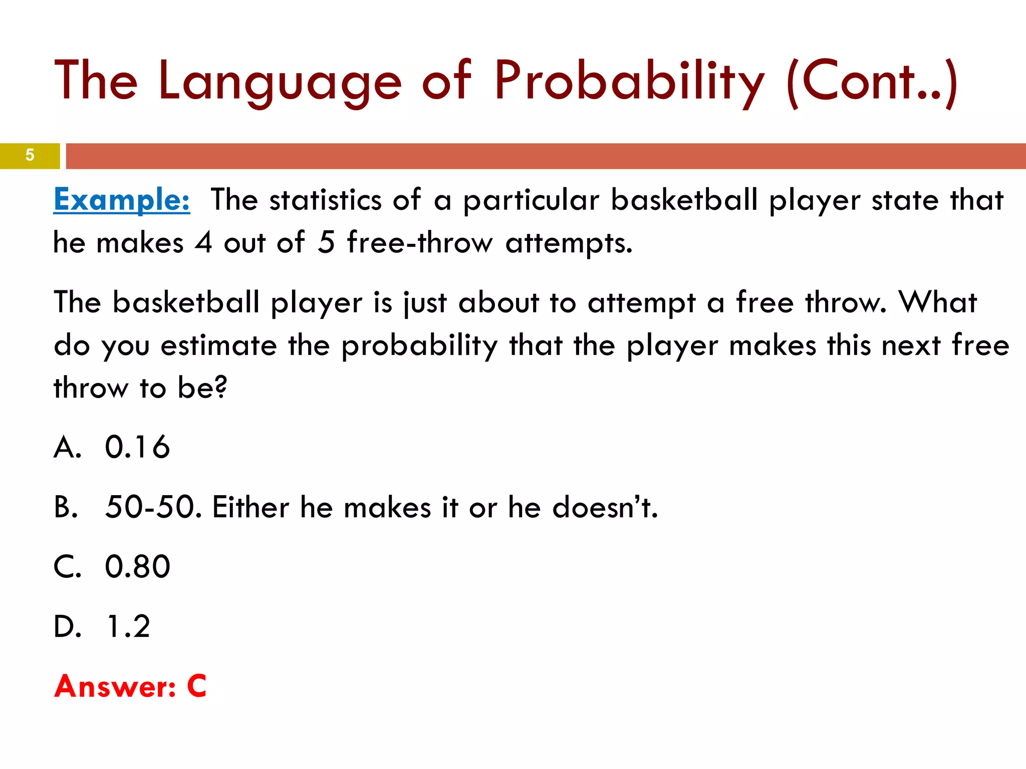 5
Example: The statistics of a particular basketball player state that
he makes 4 out of 5 free-throw attempts.
The basketball player is just about to attempt a free throw. What
do you estimate the probability that the player makes this next free
throw to be?
A. 0.16
B. 50-50. Either he makes it or he doesn’t.
C. 0.80
D. 1.2
Answer: C
The Language of Probability (Cont..)
 