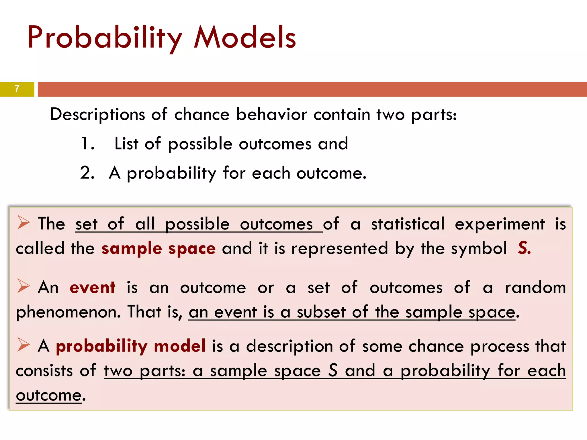 7
Probability Models
Descriptions of chance behavior contain two parts:
1. List of possible outcomes and
2. A probability for each outcome.
 The set of all possible outcomes of a statistical experiment is
called the sample space and it is represented by the symbol S.
 An event is an outcome or a set of outcomes of a random
phenomenon. That is, an event is a subset of the sample space.
 A probability model is a description of some chance process that
consists of two parts: a sample space S and a probability for each
outcome.
 