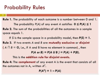 11
Probability Rules
Rule 1. The probability of each outcome is a number between 0 and 1.
The probability P(A) of any event A satisfies 0 ≤ P(A) ≤ 1
Rule 2. The sum of the probabilities of all the outcomes in a sample
space equals 1.
If S is the sample space in a probability model, then P(S) = 1.
Rule 3. If two events A and B are mutually exclusive or disjoint
( A ∩ B = Φ, i.e., if A and B have no element in common) , then
P(A or B) = P(A U B ) = P(A) + P(B).
This is the addition rule for disjoint events.
Rule 4: The complement of any event A is the event that consists of all
the outcomes not in A, written AC.
P(AC) = 1 – P(A)
 