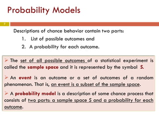 7
Probability Models
Descriptions of chance behavior contain two parts:
1. List of possible outcomes and
2. A probability for each outcome.
 The set of all possible outcomes of a statistical experiment is
called the sample space and it is represented by the symbol S.
 An event is an outcome or a set of outcomes of a random
phenomenon. That is, an event is a subset of the sample space.
 A probability model is a description of some chance process that
consists of two parts: a sample space S and a probability for each
outcome.
 
