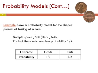 8
Probability Models (Cont…)
Example: Give a probability model for the chance
process of tossing of a coin.
Sample space , S = {Head, Tail}
Each of these outcomes has probability 1/2
Outcome Heads Tails
Probability 1/2 1/2
 