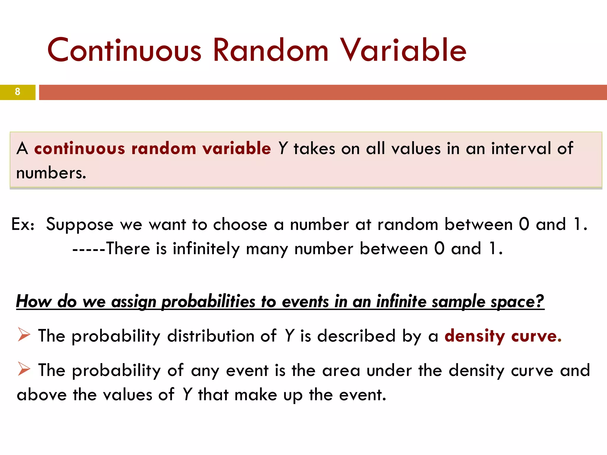 8
Continuous Random Variable
A continuous random variable Y takes on all values in an interval of
numbers.
Ex: Suppose we want to choose a number at random between 0 and 1.
-----There is infinitely many number between 0 and 1.
How do we assign probabilities to events in an infinite sample space?
 The probability distribution of Y is described by a density curve.
 The probability of any event is the area under the density curve and
above the values of Y that make up the event.
 