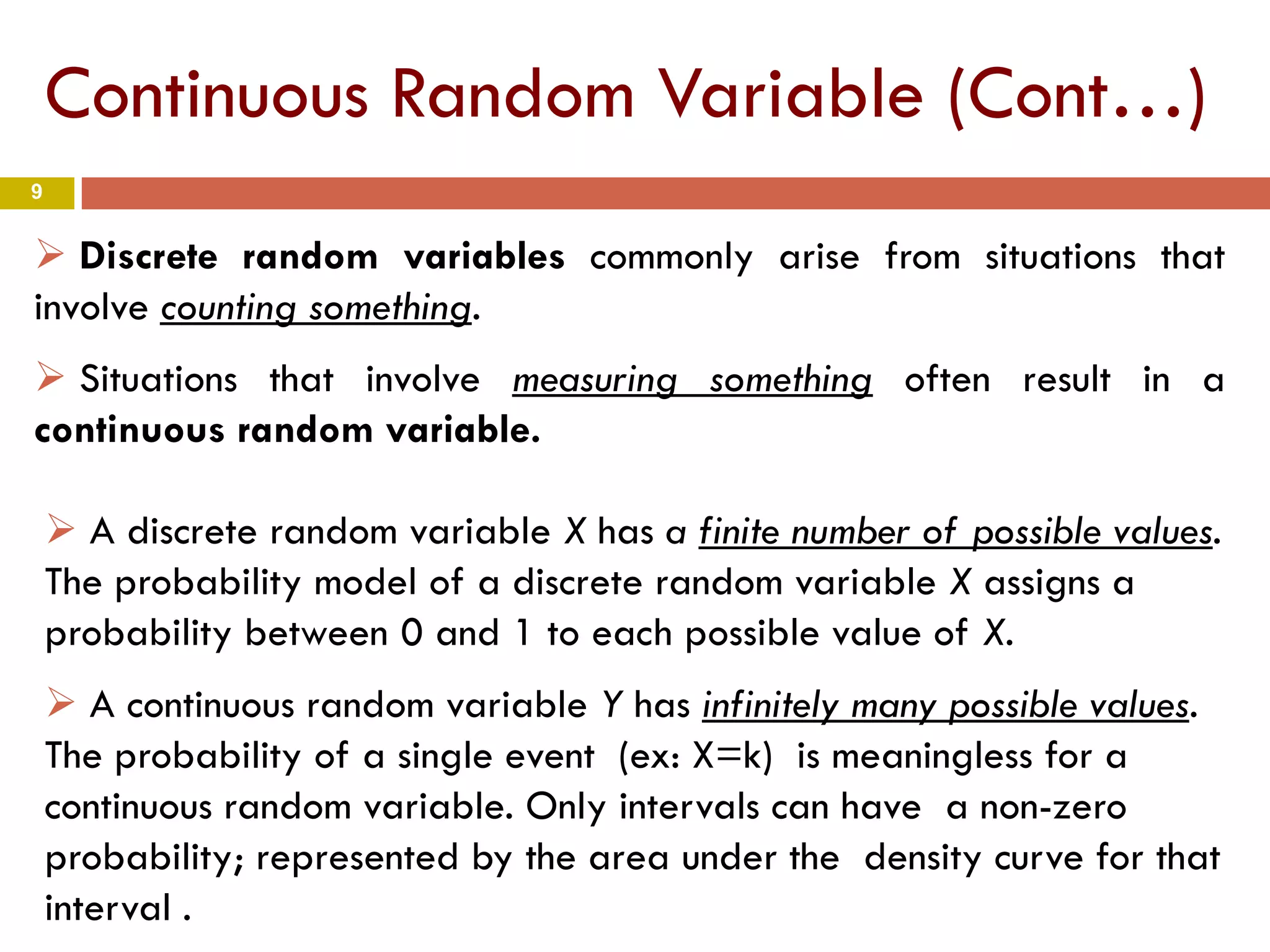 9
 A discrete random variable X has a finite number of possible values.
The probability model of a discrete random variable X assigns a
probability between 0 and 1 to each possible value of X.
 A continuous random variable Y has infinitely many possible values.
The probability of a single event (ex: X=k) is meaningless for a
continuous random variable. Only intervals can have a non-zero
probability; represented by the area under the density curve for that
interval .
 Discrete random variables commonly arise from situations that
involve counting something.
 Situations that involve measuring something often result in a
continuous random variable.
Continuous Random Variable (Cont…)
 