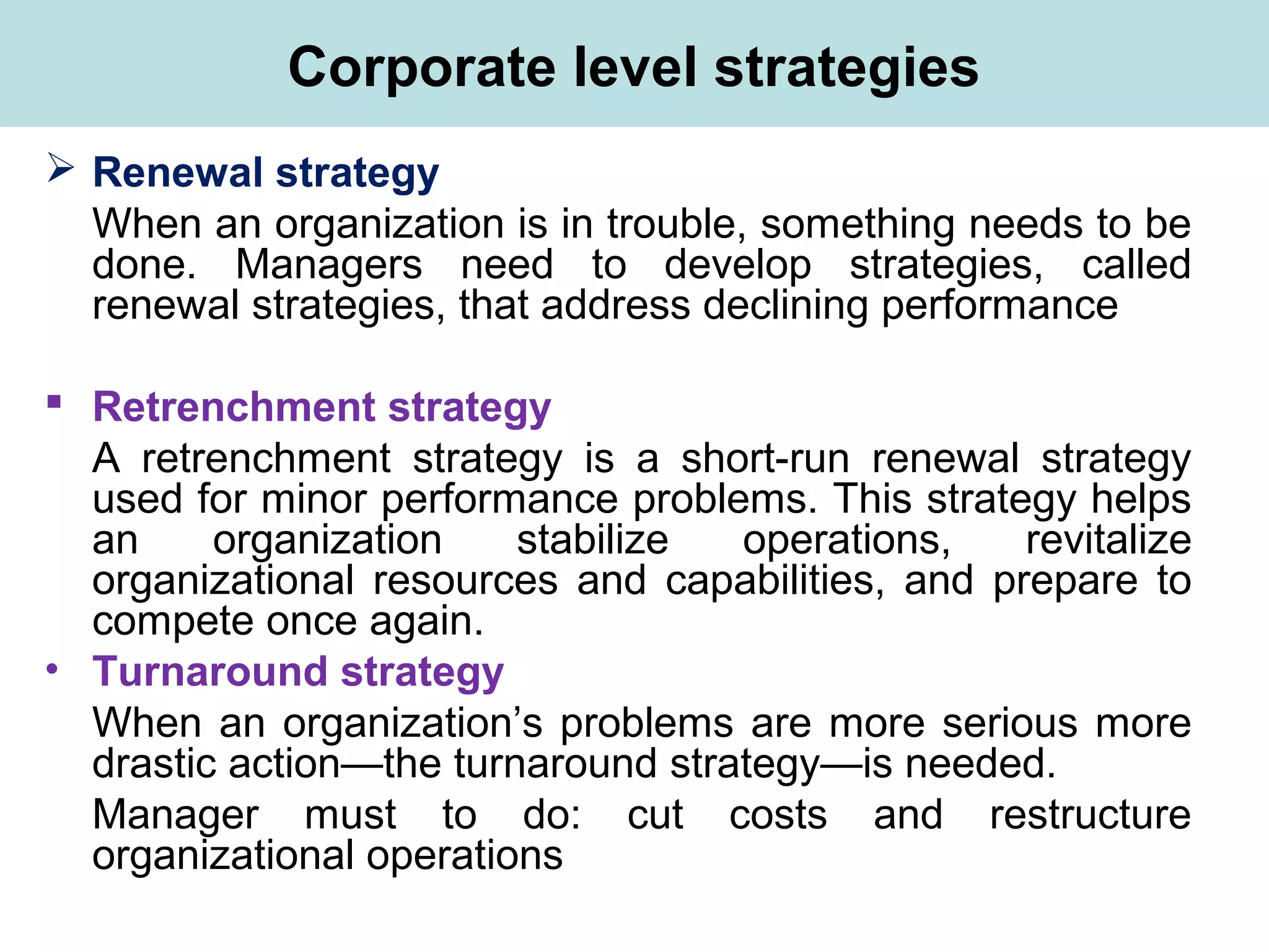 Corporate level strategies
 Renewal strategy
When an organization is in trouble, something needs to be
done. Managers need to develop strategies, called
renewal strategies, that address declining performance
 Retrenchment strategy
A retrenchment strategy is a short-run renewal strategy
used for minor performance problems. This strategy helps
an organization stabilize operations, revitalize
organizational resources and capabilities, and prepare to
compete once again.
• Turnaround strategy
When an organization’s problems are more serious more
drastic action—the turnaround strategy—is needed.
Manager must to do: cut costs and restructure
organizational operations
 