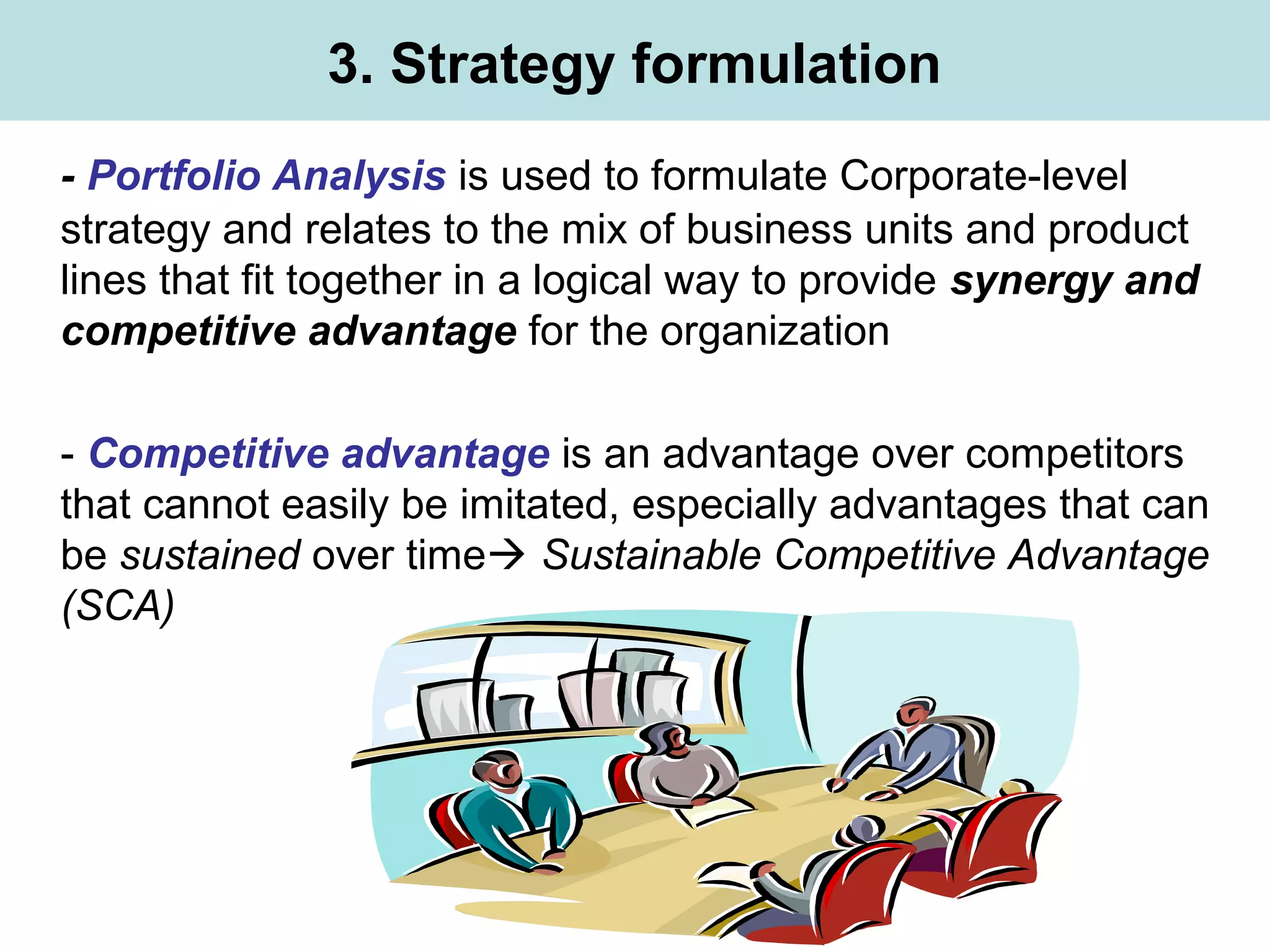 3. Strategy formulation
- Portfolio Analysis is used to formulate Corporate-level
strategy and relates to the mix of business units and product
lines that fit together in a logical way to provide synergy and
competitive advantage for the organization
- Competitive advantage is an advantage over competitors
that cannot easily be imitated, especially advantages that can
be sustained over time Sustainable Competitive Advantage
(SCA)
 
